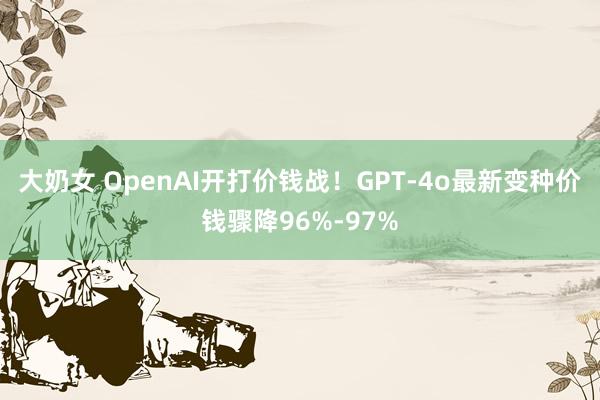 大奶女 OpenAI开打价钱战！GPT-4o最新变种价钱骤降96%-97%