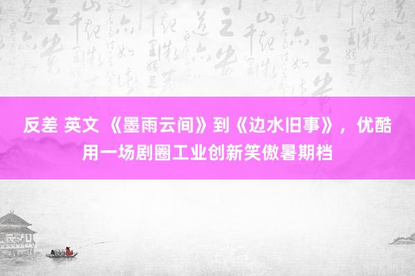 反差 英文 《墨雨云间》到《边水旧事》，优酷用一场剧圈工业创新笑傲暑期档