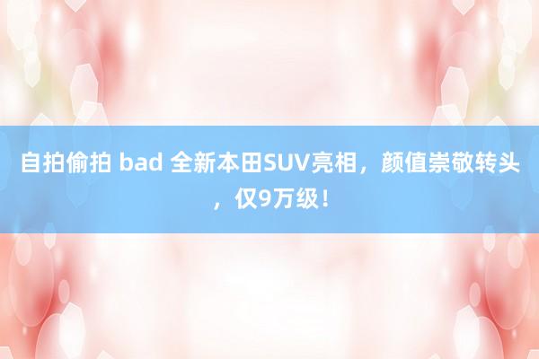 自拍偷拍 bad 全新本田SUV亮相，颜值崇敬转头，仅9万级！