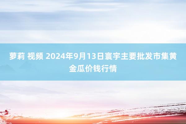 萝莉 视频 2024年9月13日寰宇主要批发市集黄金瓜价钱行情