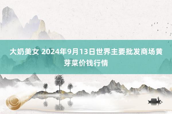 大奶美女 2024年9月13日世界主要批发商场黄芽菜价钱行情