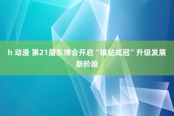 h 动漫 第21届东博会开启“镶钻成冠”升级发展新阶段