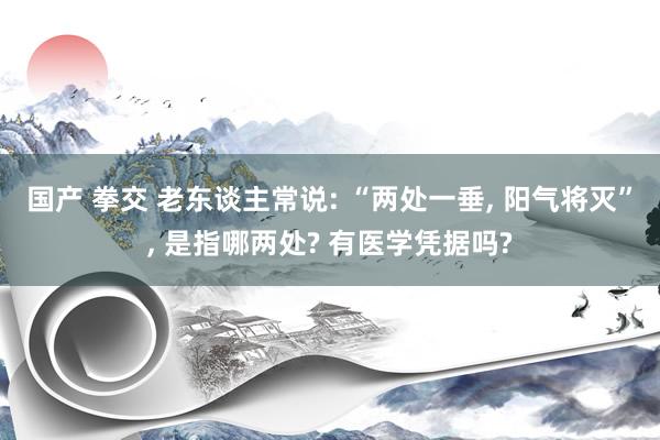 国产 拳交 老东谈主常说: “两处一垂， 阳气将灭”， 是指哪两处? 有医学凭据吗?