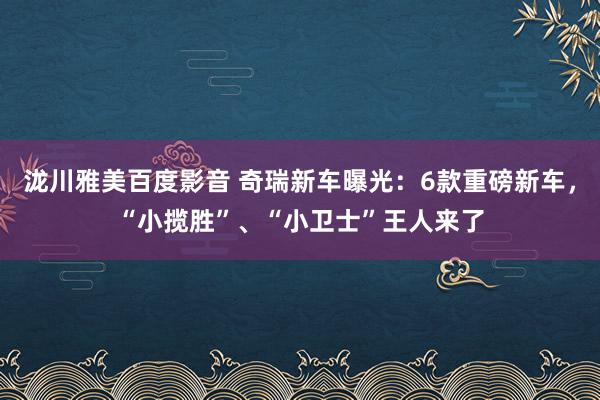 泷川雅美百度影音 奇瑞新车曝光：6款重磅新车，“小揽胜”、“小卫士”王人来了