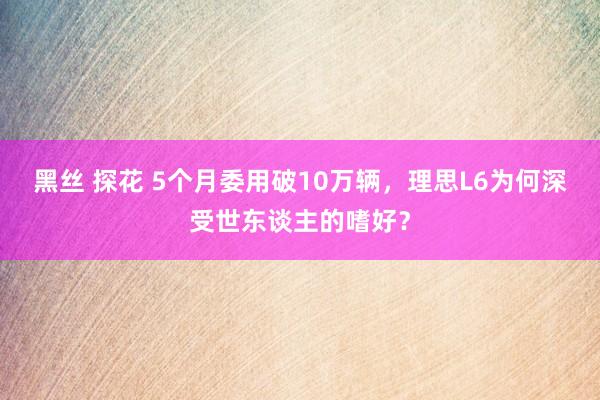 黑丝 探花 5个月委用破10万辆，理思L6为何深受世东谈主的嗜好？