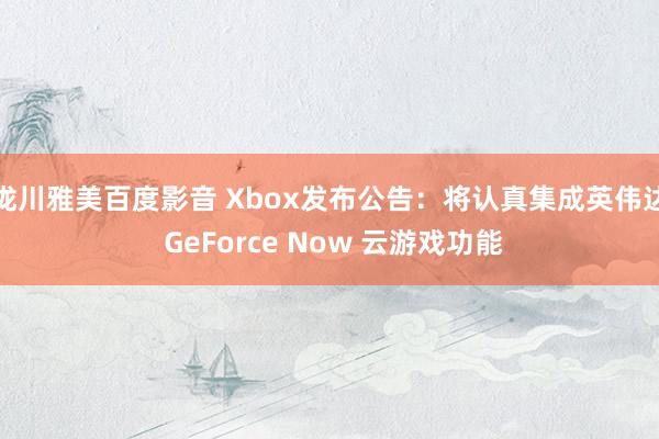 泷川雅美百度影音 Xbox发布公告：将认真集成英伟达 GeForce Now 云游戏功能