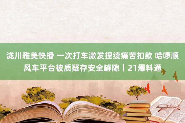 泷川雅美快播 一次打车激发捏续痛苦扣款 哈啰顺风车平台被质疑存安全罅隙丨21爆料通