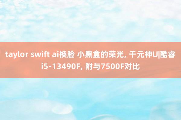 taylor swift ai换脸 小黑盒的荣光, 千元神U|酷睿i5-13490F, 附与7500F对比