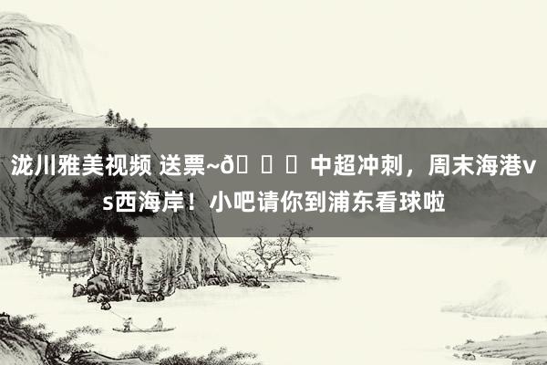 泷川雅美视频 送票~🎁中超冲刺，周末海港vs西海岸！小吧请你到浦东看球啦