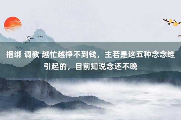 捆绑 调教 越忙越挣不到钱，主若是这五种念念维引起的，目前知说念还不晚