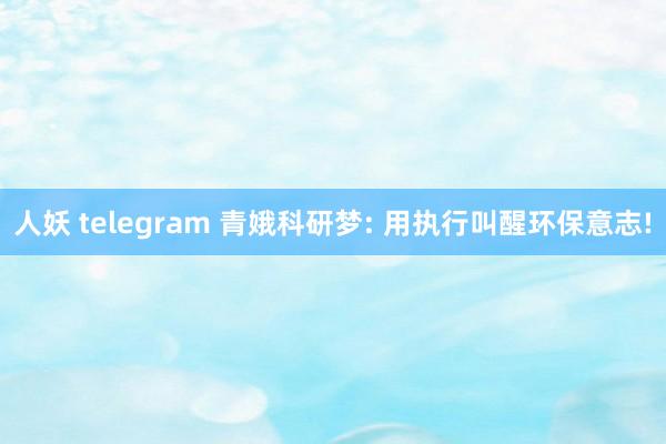 人妖 telegram 青娥科研梦: 用执行叫醒环保意志!