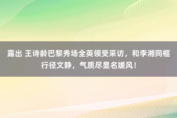 露出 王诗龄巴黎秀场全英领受采访，和李湘同框行径文静，气质尽显名媛风！