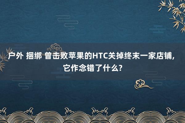 户外 捆绑 曾击败苹果的HTC关掉终末一家店铺, 它作念错了什么?