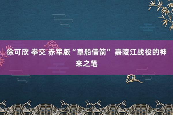 徐可欣 拳交 赤军版“草船借箭” 嘉陵江战役的神来之笔