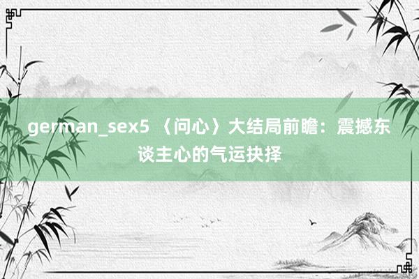 german_sex5 〈问心〉大结局前瞻：震撼东谈主心的气运抉择