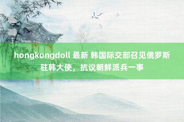 hongkongdoll 最新 韩国际交部召见俄罗斯驻韩大使，抗议朝鲜派兵一事