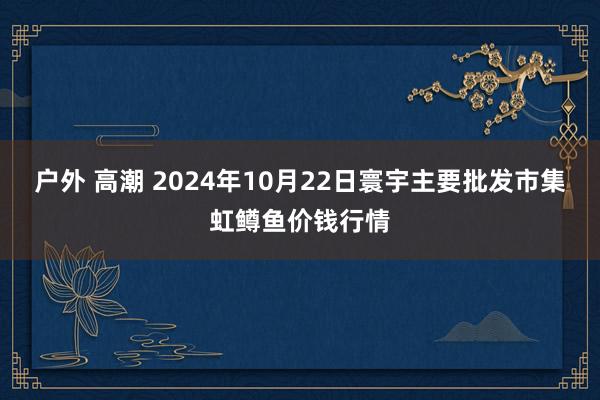 户外 高潮 2024年10月22日寰宇主要批发市集虹鳟鱼价钱行情