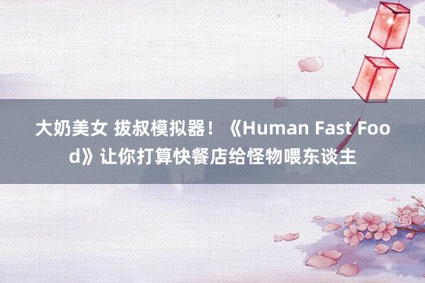 大奶美女 拔叔模拟器！《Human Fast Food》让你打算快餐店给怪物喂东谈主