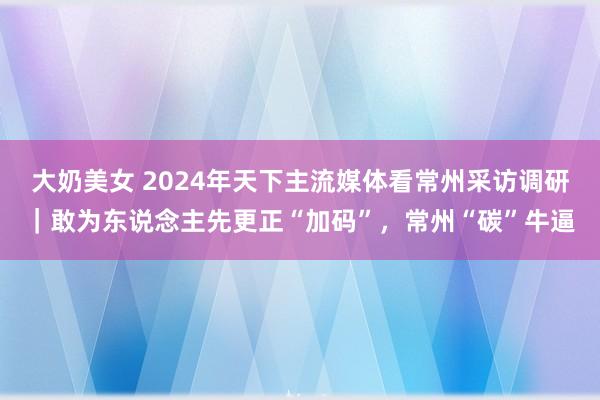 大奶美女 2024年天下主流媒体看常州采访调研｜敢为东说念主先更正“加码”，常州“碳”牛逼