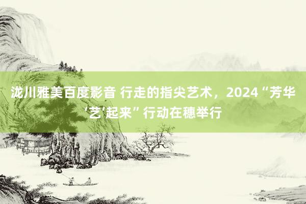 泷川雅美百度影音 行走的指尖艺术，2024“芳华‘艺’起来”行动在穗举行