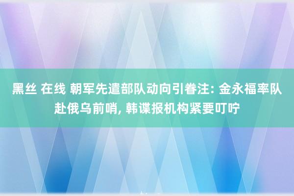 黑丝 在线 朝军先遣部队动向引眷注: 金永福率队赴俄乌前哨， 韩谍报机构紧要叮咛