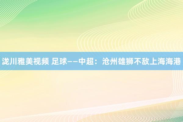 泷川雅美视频 足球——中超：沧州雄狮不敌上海海港