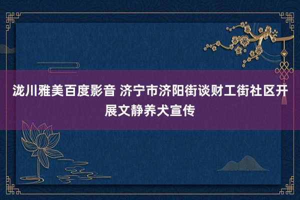 泷川雅美百度影音 济宁市济阳街谈财工街社区开展文静养犬宣传