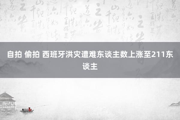 自拍 偷拍 西班牙洪灾遭难东谈主数上涨至211东谈主