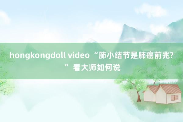 hongkongdoll video “肺小结节是肺癌前兆? ” 看大师如何说