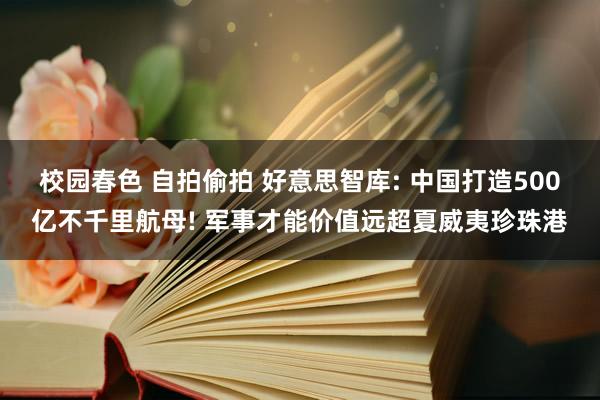 校园春色 自拍偷拍 好意思智库: 中国打造500亿不千里航母! 军事才能价值远超夏威夷珍珠港