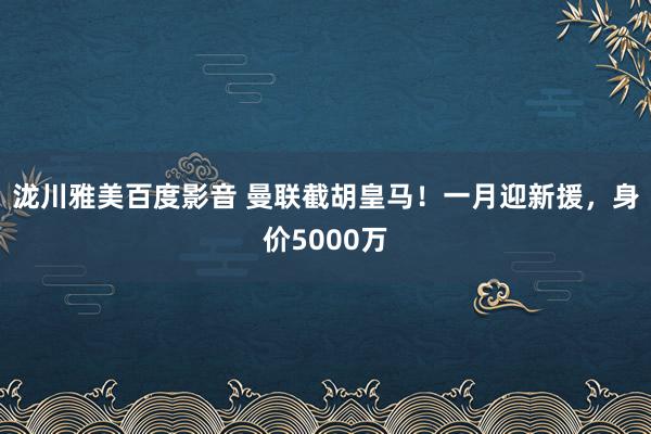 泷川雅美百度影音 曼联截胡皇马！一月迎新援，身价5000万