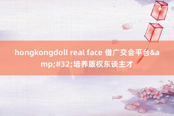 hongkongdoll real face 借广交会平台&#32;培养版权东谈主才