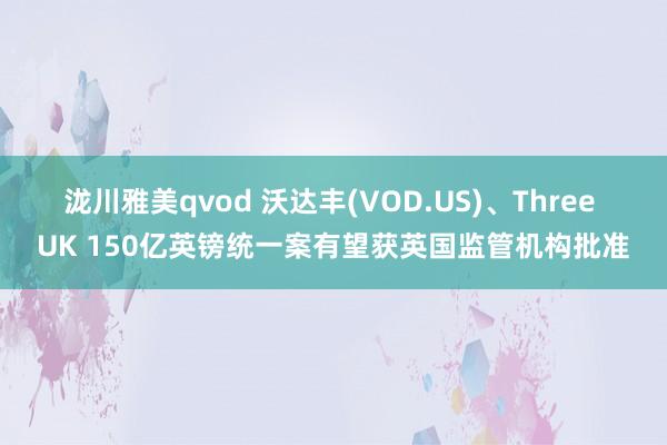 泷川雅美qvod 沃达丰(VOD.US)、Three UK 150亿英镑统一案有望获英国监管机构批准