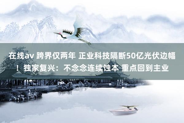 在线av 跨界仅两年 正业科技隔断50亿光伏边幅！独家复兴：不念念连续蚀本 重点回到主业