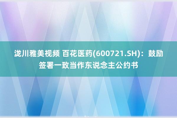 泷川雅美视频 百花医药(600721.SH)：鼓励签署一致当作东说念主公约书