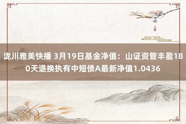 泷川雅美快播 3月19日基金净值：山证资管丰盈180天退换执有中短债A最新净值1.0436